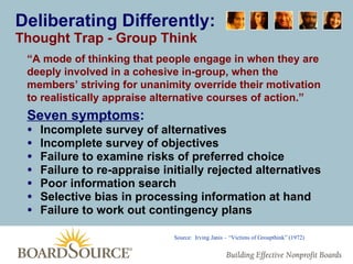 Deliberating Differently: Thought Trap - Group Think Seven symptoms : Incomplete survey of alternatives  Incomplete survey of objectives  Failure to examine risks of preferred choice  Failure to re-appraise initially rejected alternatives  Poor information search  Selective bias in processing information at hand Failure to work out contingency plans “ A mode of thinking that people engage in when they are deeply involved in a cohesive in-group, when the members’ striving for unanimity override their motivation to realistically appraise alternative courses of action.” Source:  Irving Janis – “Victims of Groupthink” (1972) 