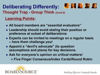 Deliberating Differently: Thought Trap - Group Think   (Cont’d ) Learning Points :     All board members are “essential evaluators” Leadership should avoid stating their position or preference at outset of deliberations Experts can be invited to meetings on a regular basis – have them challenge you! Appoint a “devil's advocate” (to question assumptions and plans) for key decisions. Ask for everyone’s opinion on critical matters! Five Finger Consensus/Index Cards/Round Robin 