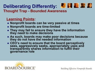 Deliberating Differently: Thought Trap - Bounded Awareness Learning Points : Nonprofit boards can be very passive at times Nonprofit boards are time-limited  They may fail to ensure they have the information they need to make decisions As such, boards may make poor decisions because they do not have the needed information CEO’s need to ensure that the board perceptively sees, aggressively seeks, appropriately uses and transparently shares information to fulfill their governance role 