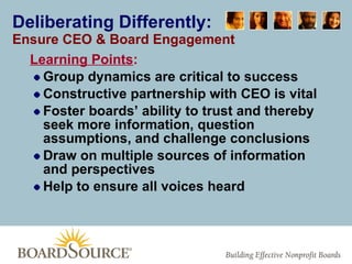 Deliberating Differently: Ensure CEO & Board Engagement Learning Points : Group dynamics are critical to success Constructive partnership with CEO is vital  Foster boards’ ability to trust and thereby seek more information, question assumptions, and challenge conclusions Draw on multiple sources of information and perspectives Help to ensure all voices heard 