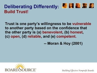 Deliberating Differently : Build Trust ! Trust is one party’s willingness to be  vulnerable  to another party based on the confidence that the other party is (a)  benevolent , (b)  honest ,  (c)  open , (d)  reliable , and (e)  competent. -- Moran & Hoy (2001) 