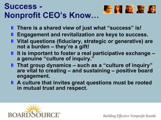 Success - Nonprofit CEO’s Know… There is a shared view of just what “success” is! Engagement and revitalization are keys to success. Vital questions (fiduciary, strategic or generative) are not a burden – they’re a gift! It is important to foster a real participative exchange – a genuine “culture of inquiry.” That group dynamics – such as a “culture of inquiry” are vital to creating – and sustaining – positive board engagement. A culture that invites great questions must be rooted in mutual trust and respect. 