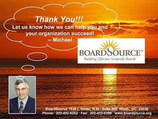 Thank You!!!   Let us know how we can help you and your organization succeed! -- Michael BoardSource 1828 L Street, N.W.  Suite 900  Wash., DC  20036 Phone:  202-452-6262  Fax:  202-452-6299  www.boardsource.org 