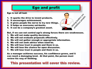 Ego is not all bad:
1. It sparks the drive to invent products.
2. It encourages achievement.
3. It gives people the nerve ...