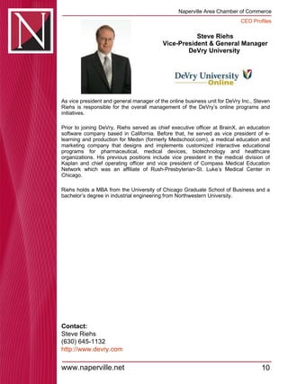 Steve Riehs Vice-President & General Manager DeVry University  As vice president and general manager of the online business unit for DeVry Inc., Steven Riehs is responsible for the overall management of the DeVry’s online programs and initiatives.  Prior to joining DeVry, Riehs served as chief executive officer at BrainX, an education software company based in California. Before that, he served as vice president of e-learning and production for Medsn (formerly Medschool.com), a medical education and marketing company that designs and implements customized interactive educational programs for pharmaceutical, medical devices, biotechnology and healthcare organizations. His previous positions include vice president in the medical division of Kaplan and chief operating officer and vice president of Compass Medical Education Network which was an affiliate of Rush-Presbyterian-St. Luke’s Medical Center in Chicago.  Riehs holds a MBA from the University of Chicago Graduate School of Business and a bachelor’s degree in industrial engineering from Northwestern University. Contact: Steve Riehs (630) 645-1132 http:// www.devry.com 