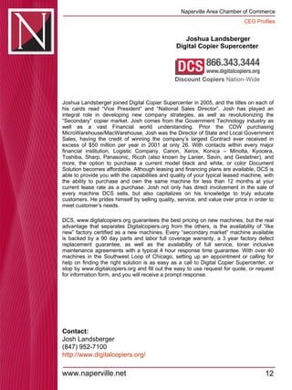 Joshua Landsberger Digital Copier Supercenter  Joshua Landsberger joined Digital Copier Supercenter in 2005, and the titles on each of his cards read “Vice President” and “National Sales Director”. Josh has played an integral role in developing new company strategies, as well as revolutionizing the “Secondary” copier market. Josh comes from the Government Technology industry as well as a vast Financial world understanding. Prior the CDW purchasing MicroWarehouse/MacWarehouse, Josh was the Director of State and Local Government Sales, having the credit of winning the company’s largest Contract ever received in excess of $50 million per year in 2001 at only 26. With contacts within every major financial institution, Logistic Company, Canon, Xerox, Konica – Minolta, Kyocera, Toshiba, Sharp, Panasonic, Ricoh (also known by Lanier, Savin, and Gestetner), and more, the option to purchase a current model black and white, or color Document Solution becomes affordable. Although leasing and financing plans are available, DCS is able to provide you with the capabilities and quality of your typical leased machine, with the ability to purchase and own the same machine for less than 12 months at your current lease rate as a purchase. Josh not only has direct involvement in the sale of every machine DCS sells, but also capitalizes on his knowledge to truly educate customers. He prides himself by selling quality, service, and value over price in order to meet customer’s needs.  DCS, www.digitalcopiers.org guarantees the best pricing on new machines, but the real advantage that separates Digitalcopiers.org from the others, is the availability of “like new” factory certified as a new machines. Every “secondary market” machine available is backed by a 90 day parts and labor full coverage warranty, a 3 year factory defect replacement guarantee, as well as the availability of full service, toner inclusive maintenance agreements with a typical 4 hour response time guarantee. With over 40 machines in the Southwest Loop of Chicago, setting up an appointment or calling for help on finding the right solution is as easy as a call to Digital Copier Supercenter, or stop by www.digitalcopiers.org and fill out the easy to use request for quote, or request for information form, and you will receive a prompt response. Contact: Josh Landsberger (847) 952-7100 http:// www.digitalcopiers.org / 