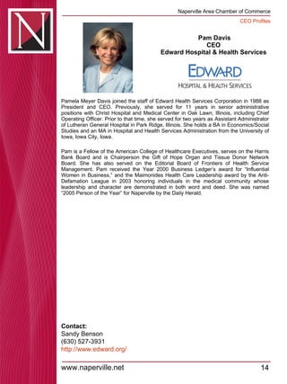 Pam Davis CEO  Edward Hospital & Health Services  Pamela Meyer Davis joined the staff of Edward Health Services Corporation in 1988 as President and CEO. Previously, she served for 11 years in senior administrative positions with Christ Hospital and Medical Center in Oak Lawn, Illinois, including Chief Operating Officer. Prior to that time, she served for two years as Assistant Administrator of Lutheran General Hospital in Park Ridge, Illinois. She holds a BA in Economics/Social Studies and an MA in Hospital and Health Services Administration from the University of Iowa, Iowa City, Iowa.  Pam is a Fellow of the American College of Healthcare Executives, serves on the Harris Bank Board and is Chairperson the Gift of Hope Organ and Tissue Donor Network Board. She has also served on the Editorial Board of Frontiers of Health Service Management. Pam received the Year 2000 Business Ledger’s award for “Influential Women in Business,” and the Maimonides Health Care Leadership award by the Anti-Defamation League in 2003 honoring individuals in the medical community whose leadership and character are demonstrated in both word and deed. She was named “2005 Person of the Year” for Naperville by the Daily Herald.  Contact: Sandy Benson (630) 527-3931 http:// www.edward.org / 