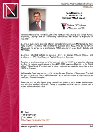 Tom Beerntsen President/CEO Heritage YMCA Group  Tom Beerntsen is the President/CEO of the Heritage YMCA Group that serves Aurora, Naperville, Oswego and the surrounding communities. He moved to Naperville in mid-2004.  Beerntsen owned and operated a family confectionery business in Manitowoc, WI from 1983 to 2003. His family had operated the business since 1932. Prior to his work in Manitowoc he served as a professional YMCA director in Iowa, South Dakota and Minnesota.  Beerntsen attended college in Downers Grove at George Williams College and graduated in 1971 with a Degree in Applied Behavioral Sciences.  Tom has a continuous recorded of involvement with the YMCA as a volunteer at every level of the national organization and from 2001-2003 served as Chairman of the Board of the YMCA of the USA serving as the primary volunteer ambassador worldwide for the YMCA in America.  In Naperville Beerntsen serves on the Naperville Area Chamber of Commerce Board of Directors, the School District #203 Business Partnership Committee and is a member of the Rotary Club of Naperville.  Beerntsen and his wife, Penny, have two children. Julie is a social worker in Manhattan and Mike is a teacher in Colorado. Penny is a speaker and advocate on criminal justice issues and restorative justice.  Contact: Tom Beerntsen (630) 420-6275 http:// www.heritageymca.org / 