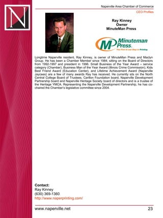 Ray Kinney Owner MinuteMan Press  Longtime Naperville resident, Ray Kinney, is owner of MinuteMan Press and Maclyn Group. He has been a Chamber Member since 1984; sitting on the Board of Directors from 1992-1997 and president in 1996. Small Business of the Year Award – service category (Chamber), Business Man of the Year Award (Illinois Crime Commission), Kids Best Friend Award (Education Center), and Lifetime Achievement Award (Naperville Jaycees) are a few of many awards Ray has received. He currently sits on the North Central College Board of Trustees, Carillon Foundation board, Naperville Development Partnership board and Naperville Heritage Society board of directors and is a trustee of the Heritage YMCA. Representing the Naperville Development Partnership, he has co-chaired the Chamber’s legislative committee since 2004.  Contact: Ray Kinney (630) 369-1360 http:// www.naperprinting.com / 