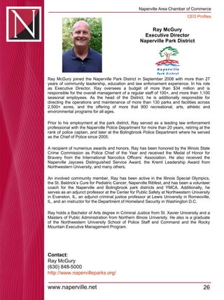 Ray McGury Executive Director  Naperville Park District  Ray McGury joined the Naperville Park District in September 2008 with more than 27 years of community leadership, education and law enforcement experience. In his role as Executive Director, Ray oversees a budget of more than $34 million and is responsible for the overall management of a regular staff of 100+, and more than 1,100 seasonal employees. As the head of the District, he is additionally responsible for directing the operations and maintenance of more than 130 parks and facilities across 2,500+ acres, and the offering of more that 900 recreational, arts, athletic and environmental programs for all ages.  Prior to his employment at the park district, Ray served as a leading law enforcement professional with the Naperville Police Department for more than 20 years, retiring at the rank of police captain, and later at the Bolingbrook Police Department where he served as the Chief of Police since 2005.  A recipient of numerous awards and honors, Ray has been honored by the Illinois State Crime Commission as Police Chief of the Year and received the Medal of Honor for Bravery from the International Narcotics Officers’ Association. He also received the Naperville Jaycees Distinguished Service Award, the Kreml Leadership Award from Northwestern University, and many others.  An involved community member, Ray has been active in the Illinois Special Olympics, the St. Baldrick’s Cure for Pediatric Cancer, Naperville Ribfest, and has been a volunteer coach for the Naperville and Bolingbrook park districts and YMCA. Additionally, he serves as an adjunct professor at the Center for Public Safety at Northwestern University in Evanston, IL, an adjunct criminal justice professor at Lewis University in Romeoville, IL, and an instructor for the Department of Homeland Security in Washington D.C.  Ray holds a Bachelor of Arts degree in Criminal Justice from St. Xavier University and a Masters of Public Administration from Northern Illinois University. He also is a graduate of the Northwestern University School of Police Staff and Command and the Rocky Mountain Executive Management Program.  Contact: Ray McGury (630) 848-5000 http:// www.napervilleparks.org / 