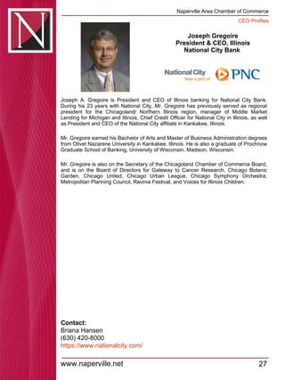 Joseph Gregoire President & CEO, Illinois National City Bank  Joseph A. Gregoire is President and CEO of Illinois banking for National City Bank. During his 23 years with National City, Mr. Gregoire has previously served as regional president for the Chicagoland/ Northern Illinois region, manager of Middle Market Lending for Michigan and Illinois, Chief Credit Officer for National City in Illinois, as well as President and CEO of the National City affiliate in Kankakee, Illinois.  Mr. Gregoire earned his Bachelor of Arts and Master of Business Administration degrees from Olivet Nazarene University in Kankakee, Illinois. He is also a graduate of Prochnow Graduate School of Banking, University of Wisconsin, Madison, Wisconsin.  Mr. Gregoire is also on the Secretary of the Chicagoland Chamber of Commerce Board, and is on the Board of Directors for Gateway to Cancer Research, Chicago Botanic Garden, Chicago United, Chicago Urban League, Chicago Symphony Orchestra, Metropolitan Planning Council, Ravinia Festival, and Voices for Illinois Children.  Contact: Briana Hansen (630) 420-8000 https:// www.nationalcity.com / 