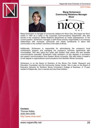 Margi Schiemann Community Relations Manager  Nicor  Margi Schiemann is manager of community relations for Nicor Gas. She began her Nicor career in 1987 as a writer in the Corporate Communications Department. She also served in the company’s Media Relations Department as media spokesperson. In her current position, Schiemann manages a staff whose primary responsibility is to enhance relationships with municipal, community and media constituents in about 640 communities in the northern one-third of the state of Illinois.  Additionally, Schiemann is responsible for administering the company’s local contributions program and managing the company’s franchise agreements with municipalities. She also spent four years with Quaker Oats where she was benefits communications specialist. Schiemann holds bachelor’s of arts degrees in journalism and speech communications from Eastern Illinois University. She also holds a master’s of arts degree in organizational communications from Northern Illinois University.  Schiemann is on the Board of Directors of the Illinois Fire Chiefs’ Research and Education Foundation and the Community Career Center. She is also on the Board of Executive Advisors for Northern Illinois University’s College of Business. A 17-year resident of Naperville, she is married and has three children. Contact: Thomas Kallay (630) 844-2040 http:// www.nicor.com / 