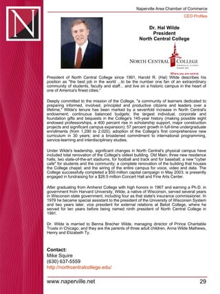 Dr. Hal Wilde President North Central College President of North Central College since 1991, Harold R. (Hal) Wilde describes his position as "the best job in the world ...to be the number one fan of an extraordinary community of students, faculty and staff... and live on a historic campus in the heart of one of America's finest cities.“ Deeply committed to the mission of the College, "a community of learners dedicated to preparing informed, involved, principled and productive citizens and leaders over a lifetime," Wilde's tenure has been marked by a sevenfold increase in North Central's endowment; continuous balanced budgets; the largest individual, corporate and foundation gifts and bequests in the College's 145-year history (making possible eight endowed professorships, a 400 percent rise in scholarship support, major construction projects and significant campus expansion); 57 percent growth in full-time undergraduate enrollments (from 1,290 to 2,020); adoption of the College's first comprehensive new curriculum in 30 years; and a broadened commitment to international programming, service-learning and interdisciplinary studies. Under Wilde's leadership, significant changes in North Central's physical campus have included total renovation of the College's oldest building, Old Main; three new residence halls; two state-of-the-art stadiums, for football and track and for baseball; a new "cyber cafe" for students and the community; a complete renovation of the building that houses the College chapel; and the wiring of the entire campus for voice, video and data. The College successfully completed a $50 million capital campaign in May 2003; is presently engaged in fundraising for a $26.5 million Concert Hall and Fine Arts Center. After graduating from Amherst College with high honors in 1967 and earning a Ph.D. in government from Harvard University, Wilde, a native of Wisconsin, served several years in Wisconsin state government, including four as that state's insurance commissioner. In 1979 he became special assistant to the president of the University of Wisconsin System and two years later, vice president for external relations at Beloit College, where he served for ten years before being named ninth president of North Central College in 1991. Dr. Wilde is married to Benna Brecher Wilde, managing director of Prince Charitable Trusts in Chicago, and they are the parents of three adult children, Anna Wilde Mathews, Henry and Elizabeth Ty. Contact: Mike Squire (630) 637-5559 http:// northcentralcollege.edu / 