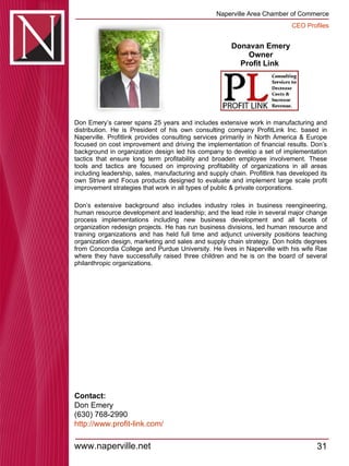Donavan Emery Owner Profit Link  Don Emery’s career spans 25 years and includes extensive work in manufacturing and distribution. He is President of his own consulting company ProfitLink Inc. based in Naperville. Profitlink provides consulting services primarily in North America & Europe focused on cost improvement and driving the implementation of financial results. Don’s background in organization design led his company to develop a set of implementation tactics that ensure long term profitability and broaden employee involvement. These tools and tactics are focused on improving profitability of organizations in all areas including leadership, sales, manufacturing and supply chain. Profitlink has developed its own Strive and Focus products designed to evaluate and implement large scale profit improvement strategies that work in all types of public & private corporations.  Don’s extensive background also includes industry roles in business reengineering, human resource development and leadership; and the lead role in several major change process implementations including new business development and all facets of organization redesign projects. He has run business divisions, led human resource and training organizations and has held full time and adjunct university positions teaching organization design, marketing and sales and supply chain strategy. Don holds degrees from Concordia College and Purdue University. He lives in Naperville with his wife Rae where they have successfully raised three children and he is on the board of several philanthropic organizations.  Contact: Don Emery (630) 768-2990 http://www.profit-link.com / 