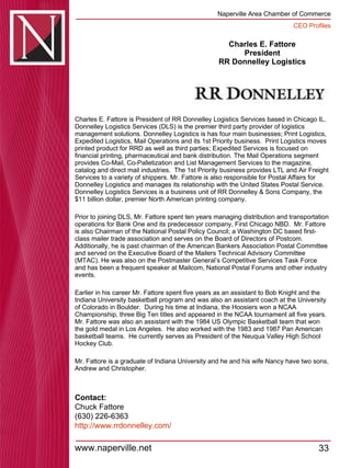 Charles E. Fattore President RR Donnelley Logistics Charles E. Fattore is President of RR Donnelley Logistics Services based in Chicago IL.  Donnelley Logistics Services (DLS) is the premier third party provider of logistics management solutions. Donnelley Logistics is has four main businesses; Print Logistics, Expedited Logistics, Mail Operations and its 1st Priority business.  Print Logistics moves printed product for RRD as well as third parties; Expedited Services is focused on financial printing, pharmaceutical and bank distribution. The Mail Operations segment provides Co-Mail, Co-Palletization and List Management Services to the magazine, catalog and direct mail industries.  The 1st Priority business provides LTL and Air Freight Services to a variety of shippers. Mr. Fattore is also responsible for Postal Affairs for Donnelley Logistics and manages its relationship with the United States Postal Service.  Donnelley Logistics Services is a business unit of RR Donnelley & Sons Company, the $11 billion dollar, premier North American printing company. Prior to joining DLS, Mr. Fattore spent ten years managing distribution and transportation operations for Bank One and its predecessor company, First Chicago NBD.  Mr. Fattore is also Chairman of the National Postal Policy Council; a Washington DC based first-class mailer trade association and serves on the Board of Directors of Postcom.  Additionally, he is past chairman of the American Bankers Association Postal Committee and served on the Executive Board of the Mailers Technical Advisory Committee (MTAC). He was also on the Postmaster General’s Competitive Services Task Force and has been a frequent speaker at Mailcom, National Postal Forums and other industry events. Earlier in his career Mr. Fattore spent five years as an assistant to Bob Knight and the Indiana University basketball program and was also an assistant coach at the University of Colorado in Boulder.  During his time at Indiana, the Hoosiers won a NCAA Championship, three Big Ten titles and appeared in the NCAA tournament all five years.  Mr. Fattore was also an assistant with the 1984 US Olympic Basketball team that won the gold medal in Los Angeles.  He also worked with the 1983 and 1987 Pan American basketball teams.  He currently serves as President of the Neuqua Valley High School Hockey Club. Mr. Fattore is a graduate of Indiana University and he and his wife Nancy have two sons, Andrew and Christopher. Contact: Chuck Fattore (630) 226-6363  http:// www.rrdonnelley.com / 