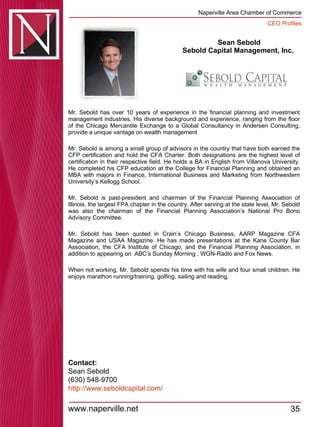 Sean Sebold Sebold Capital Management, Inc.  Mr. Sebold has over 10 years of experience in the financial planning and investment management industries. His diverse background and experience, ranging from the floor of the Chicago Mercantile Exchange to a Global Consultancy in Andersen Consulting, provide a unique vantage on wealth management  Mr. Sebold is among a small group of advisors in the country that have both earned the CFP certification and hold the CFA Charter. Both designations are the highest level of certification in their respective field. He holds a BA in English from Villanova University. He completed his CFP education at the College for Financial Planning and obtained an MBA with majors in Finance, International Business and Marketing from Northwestern University’s Kellogg School.  Mr. Sebold is past-president and chairman of the Financial Planning Association of Illinois, the largest FPA chapter in the country. After serving at the state level, Mr. Sebold was also the chairman of the Financial Planning Association’s National Pro Bono Advisory Committee.  Mr. Sebold has been quoted in Crain’s Chicago Business, AARP Magazine CFA Magazine and USAA Magazine. He has made presentations at the Kane County Bar Association, the CFA Institute of Chicago, and the Financial Planning Association, in addition to appearing on  ABC’s Sunday Morning , WGN-Radio and Fox News.  When not working, Mr. Sebold spends his time with his wife and four small children. He enjoys marathon running/training, golfing, sailing and reading.  Contact: Sean Sebold (630) 548-9700 http:// www.seboldcapital.com / 