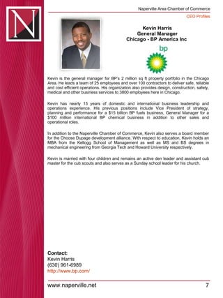 Kevin Harris General Manager Chicago - BP America Inc  Kevin is the general manager for BP’s 2 million sq ft property portfolio in the Chicago Area. He leads a team of 25 employees and over 100 contractors to deliver safe, reliable and cost efficient operations. His organization also provides design, construction, safety, medical and other business services to 3800 employees here in Chicago.  Kevin has nearly 15 years of domestic and international business leadership and operations experience. His previous positions include Vice President of strategy, planning and performance for a $15 billion BP fuels business, General Manager for a $100 million international BP chemical business in addition to other sales and operational roles.  In addition to the Naperville Chamber of Commerce, Kevin also serves a board member for the Choose Dupage development alliance. With respect to education, Kevin holds an MBA from the Kellogg School of Management as well as MS and BS degrees in mechanical engineering from Georgia Tech and Howard University respectively.  Kevin is married with four children and remains an active den leader and assistant cub master for the cub scouts and also serves as a Sunday school leader for his church.  Contact: Kevin Harris (630) 961-6989 http:// www.bp.com / 