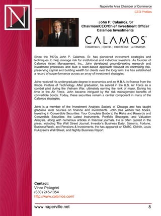 John P. Calamos, Sr Chairman/CEO/Chief Investment Officer  Calamos Investments  Since the 1970s John P. Calamos, Sr. has pioneered investment strategies and techniques to help manage risk for institutional and individual investors. As founder of Calamos Asset Management, Inc., John developed groundbreaking research and investment processes and built a team-based approach focused on controlling risk, preserving capital and building wealth for clients over the long term. He has established a record of outperformance across an array of investment strategies.  John received his undergraduate degree in economics and an M.B.A. in finance from the Illinois Institute of Technology. After graduation, he served in the U.S. Air Force as a combat pilot during the Vietnam War, ultimately earning the rank of major. During his time in the Air Force, John became intrigued by the risk management benefits of convertible bonds. Today, these securities remain a central component in many of the Calamos strategies.  John is a member of the Investment Analysts Society of Chicago and has taught graduate level courses on finance and investments. John has written two books, Investing in Convertible Securities: Your Complete Guide to the Risks and Rewards and Convertible Securities: the Latest Instruments, Portfolio Strategies, and Valuation Analysis, along with numerous articles in financial journals. He is often quoted in the press, including The Wall Street Journal, Investor’s Business Daily, Barron’s, Fortune, BusinessWeek, and Pensions & Investments. He has appeared on CNBC, CNNfn, Louis Rukeyser's Wall Street, and Nightly Business Report.  Contact: Vince Pellegrini (630) 245-1354 http:// www.calamos.com / 