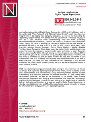 Joshua Landsberger Digital Copier Supercenter  Joshua Landsberger joined Digital Copier Supercenter in 2005, and the titles on each of his cards read “Vice President” and “National Sales Director”. Josh has played an integral role in developing new company strategies, as well as revolutionizing the “Secondary” copier market. Josh comes from the Government Technology industry as well as a vast Financial world understanding. Prior the CDW purchasing MicroWarehouse/MacWarehouse, Josh was the Director of State and Local Government Sales, having the credit of winning the company’s largest Contract ever received in excess of $50 million per year in 2001 at only 26. With contacts within every major financial institution, Logistic Company, Canon, Xerox, Konica – Minolta, Kyocera, Toshiba, Sharp, Panasonic, Ricoh (also known by Lanier, Savin, and Gestetner), and more, the option to purchase a current model black and white, or color Document Solution becomes affordable. Although leasing and financing plans are available, DCS is able to provide you with the capabilities and quality of your typical leased machine, with the ability to purchase and own the same machine for less than 12 months at your current lease rate as a purchase. Josh not only has direct involvement in the sale of every machine DCS sells, but also capitalizes on his knowledge to truly educate customers. He prides himself by selling quality, service, and value over price in order to meet customer’s needs.  DCS, www.digitalcopiers.org guarantees the best pricing on new machines, but the real advantage that separates Digitalcopiers.org from the others, is the availability of “like new” factory certified as a new machines. Every “secondary market” machine available is backed by a 90 day parts and labor full coverage warranty, a 3 year factory defect replacement guarantee, as well as the availability of full service, toner inclusive maintenance agreements with a typical 4 hour response time guarantee. With over 40 machines in the Southwest Loop of Chicago, setting up an appointment or calling for help on finding the right solution is as easy as a call to Digital Copier Supercenter, or stop by www.digitalcopiers.org and fill out the easy to use request for quote, or request for information form, and you will receive a prompt response. Contact: Josh Landsberger (847) 952-7100 http:// www.digitalcopiers.org / 