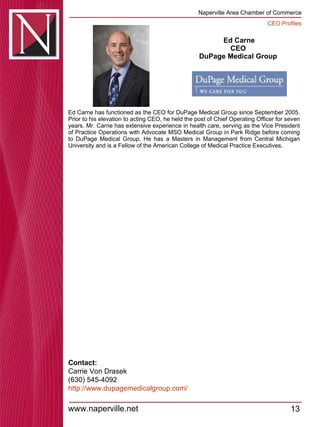 Ed Carne CEO  DuPage Medical Group  Ed Carne has functioned as the CEO for DuPage Medical Group since September 2005. Prior to his elevation to acting CEO, he held the post of Chief Operating Officer for seven years. Mr. Carne has extensive experience in health care, serving as the Vice President of Practice Operations with Advocate MSO Medical Group in Park Ridge before coming to DuPage Medical Group. He has a Masters in Management from Central Michigan University and is a Fellow of the American College of Medical Practice Executives.  Contact: Carrie Von Drasek (630) 545-4092 http:// www.dupagemedicalgroup.com / 