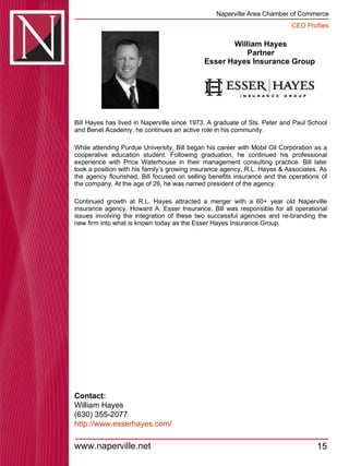 William Hayes Partner Esser Hayes Insurance Group  Bill Hayes has lived in Naperville since 1973. A graduate of Sts. Peter and Paul School and Benet Academy, he continues an active role in his community.  While attending Purdue University, Bill began his career with Mobil Oil Corporation as a cooperative education student. Following graduation, he continued his professional experience with Price Waterhouse in their management consulting practice. Bill later took a position with his family’s growing insurance agency, R.L. Hayes & Associates. As the agency flourished, Bill focused on selling benefits insurance and the operations of the company. At the age of 26, he was named president of the agency.  Continued growth at R.L. Hayes attracted a merger with a 60+ year old Naperville insurance agency, Howard A. Esser Insurance. Bill was responsible for all operational issues involving the integration of these two successful agencies and re-branding the new firm into what is known today as the Esser Hayes Insurance Group. Contact: William Hayes (630) 355-2077 http:// www.esserhayes.com / 
