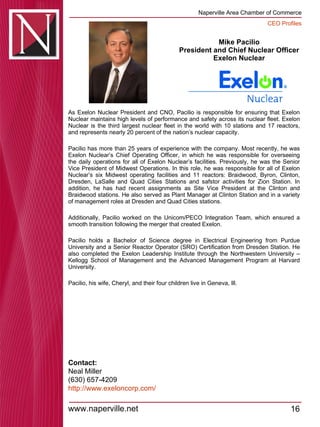 Mike Pacilio President and Chief Nuclear Officer  Exelon Nuclear  As Exelon Nuclear President and CNO, Pacilio is responsible for ensuring that Exelon Nuclear maintains high levels of performance and safety across its nuclear fleet. Exelon Nuclear is the third largest nuclear fleet in the world with 10 stations and 17 reactors, and represents nearly 20 percent of the nation’s nuclear capacity. Pacilio has more than 25 years of experience with the company. Most recently, he was Exelon Nuclear’s Chief Operating Officer, in which he was responsible for overseeing the daily operations for all of Exelon Nuclear’s facilities. Previously, he was the Senior Vice President of Midwest Operations. In this role, he was responsible for all of Exelon Nuclear’s six Midwest operating facilities and 11 reactors: Braidwood, Byron, Clinton, Dresden, LaSalle and Quad Cities Stations and safstor activities for Zion Station. In addition, he has had recent assignments as Site Vice President at the Clinton and Braidwood stations. He also served as Plant Manager at Clinton Station and in a variety of management roles at Dresden and Quad Cities stations. Additionally, Pacilio worked on the Unicom/PECO Integration Team, which ensured a smooth transition following the merger that created Exelon. Pacilio holds a Bachelor of Science degree in Electrical Engineering from Purdue University and a Senior Reactor Operator (SRO) Certification from Dresden Station. He also completed the Exelon Leadership Institute through the Northwestern University – Kellogg School of Management and the Advanced Management Program at Harvard University. Pacilio, his wife, Cheryl, and their four children live in Geneva, Ill. Contact: Neal Miller (630) 657-4209 http:// www.exeloncorp.com / 