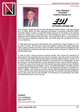John Gallagher President Exterior Design Inc.  John resides in Naperville with his wife Jeannette and three children. John was brought up in La Salle, Illinois and after receiving a BS degree in Business at Northern Illinois University started a career in residential building products for the leader in the industry Alside Inc. Starting as a local sales rep in the Chicago-land area, he then went into Regional and then National sales with them. The travel took its toll on a young family so with many years experience under his belt, John finally gave into his dream of running his own business.  In 1986 along with his partner Dale Meador they opened EDI, Exterior Design Inc. For the past 21 years, EDI has been serving the western suburbs with quality residential siding, roofing, windows and doors. With over 6000 customers EDI has established itself with providing their customers with high end products with an attention to “details” for the discriminating buyer.  In order to have a strong economic business climate, John knows the importance of giving back to the community that you reap your rewards. John has served on the board in his industry with NARI, National Association of the Remodeling Industry. Locally, he is an active member of the Naperville Chamber of Commerce as an Ambassador, as well as serving on the Small Business council, Business Connect, and the Mentor program. The past four years he has been one of the leaders recruiting members for the Chamber in the annual membership campaigns. John is a Certified Remodeler with NARI and was awarded Rookie Ambassador of the year for the Naperville Chamber of Commerce in 2004. In addition, John serves as an active member with the Naperville Noon Rotary and is active with his local church along with serving with The Gideons International Ministry. John is also active with the Lisle Chamber of Commerce as an Ambassador and chairs the Networking Group for them as well.  Contact: John Gallagher (630) 983-5105 http:// www.edinc.net / 