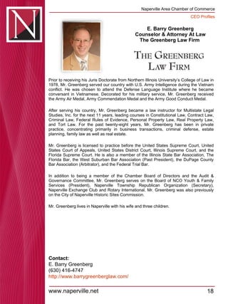 E. Barry Greenberg Counselor & Attorney At Law The Greenberg Law Firm  Prior to receiving his Juris Doctorate from Northern Illinois University’s College of Law in 1978, Mr. Greenberg served our country with U.S. Army Intelligence during the Vietnam conflict. He was chosen to attend the Defense Language Institute where he became conversant in Vietnamese. Decorated for his military service, Mr. Greenberg received the Army Air Medal, Army Commendation Medal and the Army Good Conduct Medal.  After serving his country, Mr. Greenberg became a law instructor for Multistate Legal Studies, Inc. for the next 11 years, leading courses in Constitutional Law, Contract Law, Criminal Law, Federal Rules of Evidence, Personal Property Law, Real Property Law, and Tort Law. For the past twenty-eight years, Mr. Greenberg has been in private practice, concentrating primarily in business transactions, criminal defense, estate planning, family law as well as real estate.  Mr. Greenberg is licensed to practice before the United States Supreme Court, United States Court of Appeals, United States District Court, Illinois Supreme Court, and the Florida Supreme Court. He is also a member of the Illinois State Bar Association, The Florida Bar, the West Suburban Bar Association (Past President), the DuPage County Bar Association (Arbitrator), and the Federal Trial Bar.  In addition to being a member of the Chamber Board of Directors and the Audit & Governance Committee, Mr. Greenberg serves on the Board of NCO Youth & Family Services (President), Naperville Township Republican Organization (Secretary), Naperville Exchange Club and Rotary International. Mr. Greenberg was also previously on the City of Naperville Historic Sites Commission.  Mr. Greenberg lives in Naperville with his wife and three children.  Contact: E. Barry Greenberg (630) 416-4747 http:// www.barrygreenberglaw.com / 