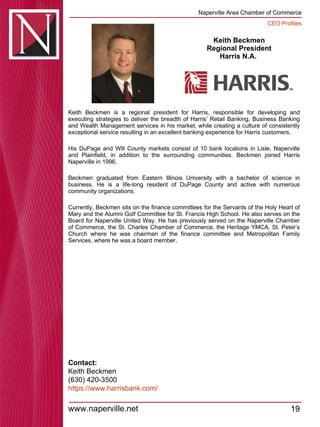 Keith Beckmen Regional President Harris N.A.  Keith Beckmen is a regional president for Harris, responsible for developing and executing strategies to deliver the breadth of Harris’ Retail Banking, Business Banking and Wealth Management services in his market, while creating a culture of consistently exceptional service resulting in an excellent banking experience for Harris customers.  His DuPage and Will County markets consist of 10 bank locations in Lisle, Naperville and Plainfield, in addition to the surrounding communities. Beckmen joined Harris Naperville in 1996.  Beckmen graduated from Eastern Illinois University with a bachelor of science in business. He is a life-long resident of DuPage County and active with numerous community organizations.  Currently, Beckmen sits on the finance committees for the Servants of the Holy Heart of Mary and the Alumni Golf Committee for St. Francis High School. He also serves on the Board for Naperville United Way. He has previously served on the Naperville Chamber of Commerce, the St. Charles Chamber of Commerce, the Heritage YMCA, St. Peter’s Church where he was chairman of the finance committee and Metropolitan Family Services, where he was a board member.  Contact: Keith Beckmen (630) 420-3500  https:// www.harrisbank.com / 