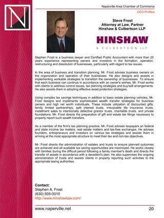 Steve Frost Attorney at Law, Partner Hinshaw & Culbertson LLP  Stephen Frost is a business lawyer and Certified Public Accountant with more than 25 years experience representing owners and investors in the formation, operation, restructuring and dissolution of businesses, particularly with regard to tax issues.  In the area of business and transition planning, Mr. Frost advises business owners on the organization and operation of their businesses. He also designs and assists in implementing workable strategies to transition the ownership of businesses. To ensure that each business can continue in accordance with an owner's wishes, Mr. Frost works with clients to address control issues, tax planning strategies and buy/sell arrangements. He also assists them in adopting effective asset protection strategies.  Using complex tax savings techniques in addition to basic estate planning vehicles, Mr. Frost designs and implements sophisticated wealth transfer strategies for business owners and high net worth individuals. These include utilization of discounted gifts, family limited partnerships, split interest trusts, irrevocable life insurance trusts, installment sales to intentionally defective grantor trusts, charitable trusts, and private foundations. Mr. Frost directs the preparation of gift and estate tax filings necessary to properly report such wealth transfers.  As a member of the firm's tax planning practice, Mr. Frost advises taxpayers on federal and state income tax matters, real estate matters and tax-free exchanges. He advises founders, entrepreneurs and investors on various tax strategies and assists them in arriving at the most appropriate structure to meet their tax and non-tax objectives.  Mr. Frost directs the administration of estates and trusts to ensure planned outcomes are achieved and all available tax saving opportunities are maximized. He works closely with families during the difficult period following a family member's death and directs the transfer of assets in accordance with a decedent's plan. He also supervises the ongoing administration of trusts and assists clients in properly reporting such activities to the appropriate taxing authorities.  Contact: Stephen A. Frost (630) 505-0010 http:// www.hinshawlaw.com / 