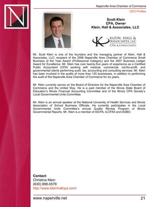 Scott Klein CPA, Owner Klein, Hall & Associates, LLC  Mr. Scott Klein is one of the founders and the managing partner of Klein, Hall & Associates, LLC; recipient of the 2006 Naperville Area Chamber of Commerce Small Business of the Year Award (Professional Category) and the 2007 Business Ledger Award for Excellence. Mr. Klein has over twenty-five years of experience as a Certified Public Accountant (CPA) working with medical, commercial, not-for-profit, and governmental clients performing audit, tax, accounting and consulting services. Mr. Klein has been involved in the audits of more than 125 businesses, in addition to performing the audit of the Naperville Area Chamber of Commerce for six years.  Mr. Klein currently serves on the Board of Directors for the Naperville Area Chamber of Commerce and the United Way. He is a past member of the Illinois State Board of Education’s Illinois Financial Accounting Committee and of the Illinois CPA Society’s Local Governmental Units Committee.  Mr. Klein is an annual speaker at the National University of Health Services and Illinois Association of School Business Officials. He currently participates in the Local Governmental Units Committee’s annual Quality Review Program of Illinois Governmental Reports. Mr. Klein is a member of AICPA, ILCPAS and IASBO.  Contact: Christina Klein (630) 898-5578 http:// www.kleinhallcpa.com / 