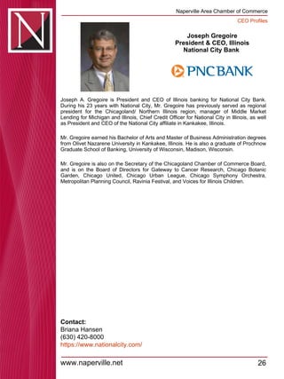 Joseph Gregoire President & CEO, Illinois National City Bank  Joseph A. Gregoire is President and CEO of Illinois banking for National City Bank. During his 23 years with National City, Mr. Gregoire has previously served as regional president for the Chicagoland/ Northern Illinois region, manager of Middle Market Lending for Michigan and Illinois, Chief Credit Officer for National City in Illinois, as well as President and CEO of the National City affiliate in Kankakee, Illinois.  Mr. Gregoire earned his Bachelor of Arts and Master of Business Administration degrees from Olivet Nazarene University in Kankakee, Illinois. He is also a graduate of Prochnow Graduate School of Banking, University of Wisconsin, Madison, Wisconsin.  Mr. Gregoire is also on the Secretary of the Chicagoland Chamber of Commerce Board, and is on the Board of Directors for Gateway to Cancer Research, Chicago Botanic Garden, Chicago United, Chicago Urban League, Chicago Symphony Orchestra, Metropolitan Planning Council, Ravinia Festival, and Voices for Illinois Children.  Contact: Briana Hansen (630) 420-8000 https:// www.nationalcity.com / 