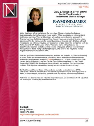 Vicky S. Campbell, CFP®, CIMA® Senior Vice President,  Investments Branch Manager Vicky  has been a financial advisor for more than 25 years helping families and businesses plan for the future and invest wisely.  While specializing in retirement and distribution planning, Vicky and her team advocate a comprehensive approach to financial planning that integrates cash flow, taxes, insurance, investments, and estate planning within the framework of a prudently designed financial plan. She has advised retirees and pre-retirees, including key executives of local Naperville companies such as Nalco, Lucent, BP, Tellabs, and others. Vicky also works with police and fire departments, teachers and other public service employees. She has been a Branch Manager since 1993. Along with her colleagues, she opened the Raymond James Naperville Branch in November 2008.  She is a graduate of Milliken University and received her Master’s in Financial Planning in 2005. She is a Certified Financial Planner® (CFP®) and has earned the Certified Investment Management Analyst® ( CIMA ®) designation.  Vicky is on the board of the James Jordan Foundation and also on the Financial Advisory Board for the City of Naperville (2009-2012). She lives in Naperville with her husband Gary and their two children. She enjoys snowmobiling, reading, community service and running. Certified Financial Planner Board of Standards Inc. owns the certification marks CFP®, CERTIFIED FINANCIAL PLANNERTM and federally registered CFP (with flame logo), which it award to individuals who successfully complete initial and ongoing certification requirements. As federal and state tax rules are subject to frequent changes, you should consult with a qualified tax advisor prior to making any investment decision. Contact: Kristy Sullivan (630) 579-3800 http:// www.raymondjames.com/naperville / 