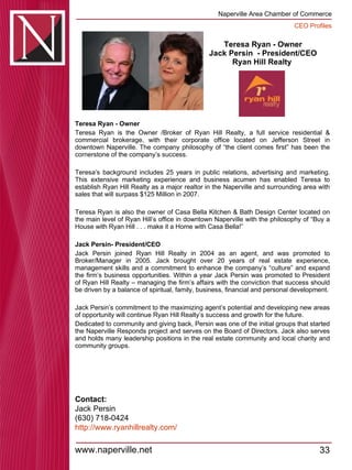 Teresa Ryan - Owner Jack Persin  - President/CEO Ryan Hill Realty  Teresa Ryan - Owner  Teresa Ryan is the Owner /Broker of Ryan Hill Realty, a full service residential & commercial brokerage, with their corporate office located on Jefferson Street in downtown Naperville. The company philosophy of “the client comes first” has been the cornerstone of the company’s success.  Teresa’s background includes 25 years in public relations, advertising and marketing. This extensive marketing experience and business acumen has enabled Teresa to establish Ryan Hill Realty as a major realtor in the Naperville and surrounding area with sales that will surpass $125 Million in 2007.  Teresa Ryan is also the owner of Casa Bella Kitchen & Bath Design Center located on the main level of Ryan Hill’s office in downtown Naperville with the philosophy of “Buy a House with Ryan Hill . . . make it a Home with Casa Bella!”   Jack Persin- President/CEO   Jack Persin joined Ryan Hill Realty in 2004 as an agent, and was promoted to Broker/Manager in 2005. Jack brought over 20 years of real estate experience, management skills and a commitment to enhance the company’s “culture” and expand the firm’s business opportunities. Within a year Jack Persin was promoted to President of Ryan Hill Realty – managing the firm’s affairs with the conviction that success should be driven by a balance of spiritual, family, business, financial and personal development. Jack Persin’s commitment to the maximizing agent’s potential and developing new areas of opportunity will continue Ryan Hill Realty’s success and growth for the future.  Dedicated to community and giving back, Persin was one of the initial groups that started the Naperville Responds project and serves on the Board of Directors. Jack also serves and holds many leadership positions in the real estate community and local charity and community groups.  Contact: Jack Persin  (630) 718-0424 http:// www.ryanhillrealty.com / 