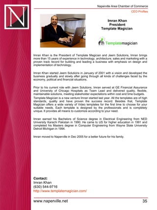 Imran Khan President Template Magician  Imran Khan is the President of Template Magician and Jeem Solutions, Imran brings more than 15 years of experience in technology, architecture, sales and marketing with a proven track record for building and leading a business with emphasis on design and implementation of technology.  Imran Khan started Jeem Solutions in January of 2001 with a vision and developed the business gradually and slowly after going through all kinds of challenges faced by the economy, political and financial situations.  Prior to his current role with Jeem Solutions, Imran served at GE Financial Assurance and University of Chicago Hospitals as Team Lead and delivered quality, flexible, maintainable solutions, meeting stakeholder expectations within cost and time budgets.  Template Magician is a new venture Imran started last year. All the templates are of high standards, quality and have proven the success record. Besides that, Template Magician offers a wide variety of Video templates for the first time to choose for your suitable needs. Each template is designed by the professionals and is completely unique. It provides all means to customize according to your need.  Imran earned his Bachelors of Science degree in Electrical Engineering from NED University Karachi Pakistan in 1990. He came to US for higher education in 1991 and completed his Masters degree in Computer Engineering from Wayne State University Detroit Michigan in 1994. Imran moved to Naperville in Dec 2005 for a better future for his family. Contact: Imran Khan (630) 544-9716 http:// www.templatemagician.com / 