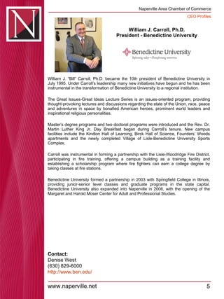 William J. Carroll, Ph.D. President - Benedictine University William J. “Bill” Carroll, Ph.D. became the 10th president of Benedictine University in July 1995. Under Carroll’s leadership many new initiatives have begun and he has been instrumental in the transformation of Benedictine University to a regional institution.  The Great Issues-Great Ideas Lecture Series is an issues-oriented program, providing thought-provoking lectures and discussions regarding the state of the Union, race, peace and adventures in space by bonafied American heroes, prominent world leaders and inspirational religious personalities.  Master’s degree programs and two doctoral programs were introduced and the Rev. Dr. Martin Luther King Jr. Day Breakfast began during Carroll’s tenure. New campus facilities include the Kindlon Hall of Learning, Birck Hall of Science, Founders’ Woods apartments and the newly completed Village of Lisle-Benedictine University Sports Complex.  Carroll was instrumental in forming a partnership with the Lisle-Woodridge Fire District, participating in fire training, offering a campus building as a training facility and establishing a scholarship program where fire fighters can earn a college degree by taking classes at fire stations.  Benedictine University formed a partnership in 2003 with Springfield College in Illinois, providing junior-senior level classes and graduate programs in the state capital. Benedictine University also expanded into Naperville in 2006, with the opening of the Margaret and Harold Moser Center for Adult and Professional Studies.  Contact: Denise West (630) 829-6000 http:// www.ben.edu / 