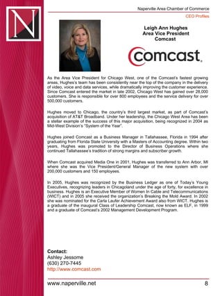 Leigh Ann Hughes Area Vice President Comcast  As the Area Vice President for Chicago West, one of the Comcast’s fastest growing areas, Hughes’s team has been consistently near the top of the company in the delivery of video, voice and data services, while dramatically improving the customer experience. Since Comcast entered the market in late 2002, Chicago West has gained over 28,000 customers. She is responsible for over 800 employees and the service delivery for over 500,000 customers.  Hughes moved to Chicago, the country’s third largest market, as part of Comcast’s acquisition of AT&T Broadband. Under her leadership, the Chicago West Area has been a stellar example of the success of this major acquisition, being recognized in 2004 as Mid-West Division’s “System of the Year”.  Hughes joined Comcast as a Business Manager in Tallahassee, Florida in 1994 after graduating from Florida State University with a Masters of Accounting degree. Within two years, Hughes was promoted to the Director of Business Operations where she continued Tallahassee’s tradition of strong margins and subscriber growth.  When Comcast acquired Media One in 2001, Hughes was transferred to Ann Arbor, MI where she was the Vice President/General Manager of the new system with over 200,000 customers and 150 employees.  In 2005, Hughes was recognized by the Business Ledger as one of Today’s Young Executives, recognizing leaders in Chicagoland under the age of forty, for excellence in business. Hughes is an Executive Member of Women In Cable and Telecommunications (WICT) and in 2005 she received the organization’s Breaking the Mold Award. In 2002 she was nominated for the Carla Laufer Achievement Award also from WICT. Hughes is a graduate of the inaugural Class of Leadership Comcast, now known as ELF, in 1999 and a graduate of Comcast’s 2002 Management Development Program. Contact: Ashley Jessome (630) 270-7445 http:// www.comcast.com 