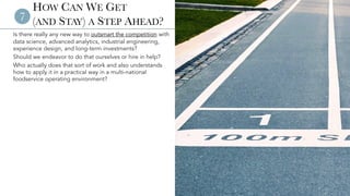 © 2023 Aaron Allen & Associates | www.aaronallen.com 12
HOW CAN WE GET
(AND STAY) A STEP AHEAD?
Is there really any new way to outsmart the competition with
data science, advanced analytics, industrial engineering,
experience design, and long-term investments?
Should we endeavor to do that ourselves or hire in help?
Who actually does that sort of work and also understands
how to apply it in a practical way in a multi-national
foodservice operating environment?
7
 