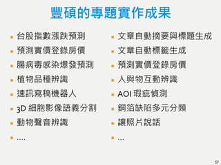豐碩的專題實作成果
台股指數漲跌預測
預測實價登錄房價
腸病毒感染爆發預測
植物品種辨識
速訊寫稿機器人
3D 細胞影像語義分割
動物聲音辨識
….
文章自動摘要與標題生成
文章自動標籤生成
預測實價登錄房價
人與物互動辨識
AOI 瑕疵偵測
銅箔缺陷多元分類
讓照片說話
…
57
 