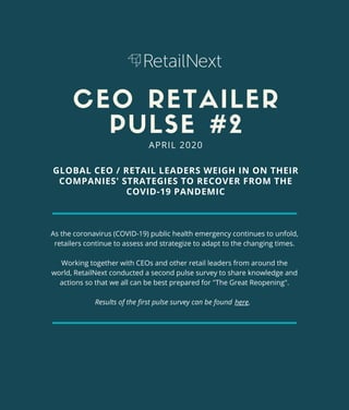 CEO RETAILER
PULSE #2
As the coronavirus (COVID-19) public health emergency continues to unfold,
retailers continue to assess and strategize to adapt to the changing times.
Working together with CEOs and other retail leaders from around the
world, RetailNext conducted a second pulse survey to share knowledge and
actions so that we all can be best prepared for "The Great Reopening".
Results of the first pulse survey can be found
GLOBAL CEO / RETAIL LEADERS WEIGH IN ON THEIR
COMPANIES' STRATEGIES TO RECOVER FROM THE
COVID-19 PANDEMIC
APRIL 2020
here.
 