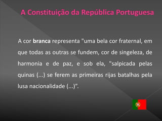 A cor branca representa "uma bela cor fraternal, em
que todas as outras se fundem, cor de singeleza, de
harmonia e de paz, e sob ela, "salpicada pelas
quinas (...) se ferem as primeiras rijas batalhas pela
lusa nacionalidade (...)”.
 