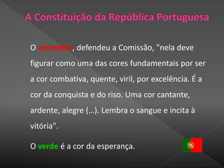 O vermelho, defendeu a Comissão, "nela deve
figurar como uma das cores fundamentais por ser
a cor combativa, quente, viril, por excelência. É a
cor da conquista e do riso. Uma cor cantante,
ardente, alegre (…). Lembra o sangue e incita à
vitória".
O verde é a cor da esperança.
 