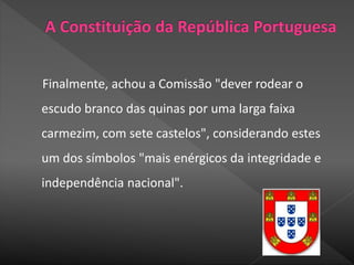 Finalmente, achou a Comissão "dever rodear o
escudo branco das quinas por uma larga faixa
carmezim, com sete castelos", considerando estes
um dos símbolos "mais enérgicos da integridade e
independência nacional".
 