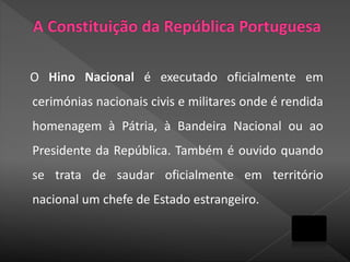 O Hino Nacional é executado oficialmente em
cerimónias nacionais civis e militares onde é rendida
homenagem à Pátria, à Bandeira Nacional ou ao
Presidente da República. Também é ouvido quando
se trata de saudar oficialmente em território
nacional um chefe de Estado estrangeiro.
 