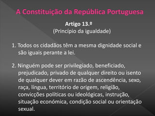 Artigo 13.º
(Princípio da igualdade)
1. Todos os cidadãos têm a mesma dignidade social e
são iguais perante a lei.
2. Ninguém pode ser privilegiado, beneficiado,
prejudicado, privado de qualquer direito ou isento
de qualquer dever em razão de ascendência, sexo,
raça, língua, território de origem, religião,
convicções políticas ou ideológicas, instrução,
situação económica, condição social ou orientação
sexual.
 