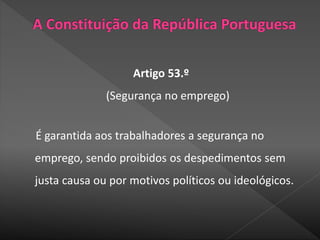 Artigo 53.º
(Segurança no emprego)
É garantida aos trabalhadores a segurança no
emprego, sendo proibidos os despedimentos sem
justa causa ou por motivos políticos ou ideológicos.
 