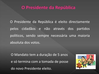 O Presidente da República é eleito directamente
pelos cidadãos e não através dos partidos
políticos, sendo sempre necessária uma maioria
absoluta dos votos.
O Mandato tem a duração de 5 anos
e só termina com a tomada de posse
do novo Presidente eleito.
 