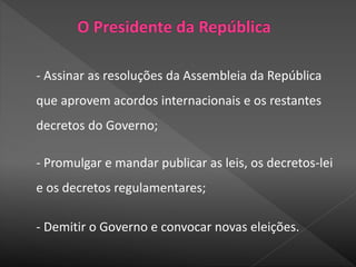 - Assinar as resoluções da Assembleia da República
que aprovem acordos internacionais e os restantes
decretos do Governo;
- Promulgar e mandar publicar as leis, os decretos-lei
e os decretos regulamentares;
- Demitir o Governo e convocar novas eleições.
 