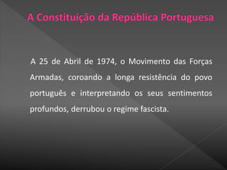 A 25 de Abril de 1974, o Movimento das Forças
Armadas, coroando a longa resistência do povo
português e interpretando os seus sentimentos
profundos, derrubou o regime fascista.
 