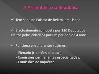  Tem sede no Palácio de Belém, em Lisboa.
 É actualmente composta por 230 Deputados
eleitos pelos cidadãos por um período de 4 anos.
 Funciona em diferentes regimes:
- Plenário (reuniões públicas);
- Comissões permanentes especializadas;
- Comissões de Inquérito.
 